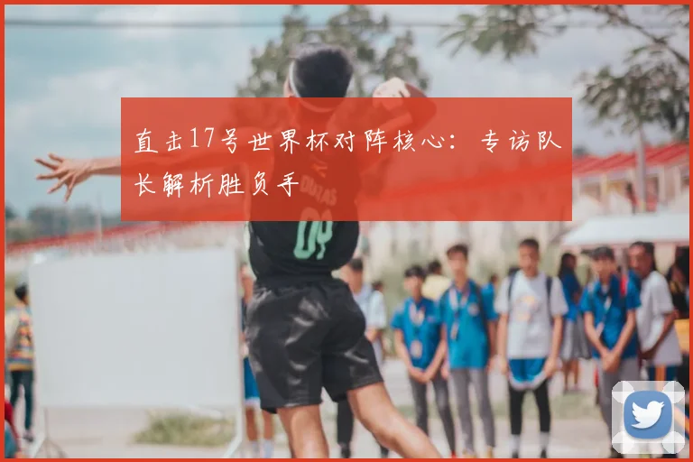 直击17号世界杯对阵核心：专访队长解析胜负手