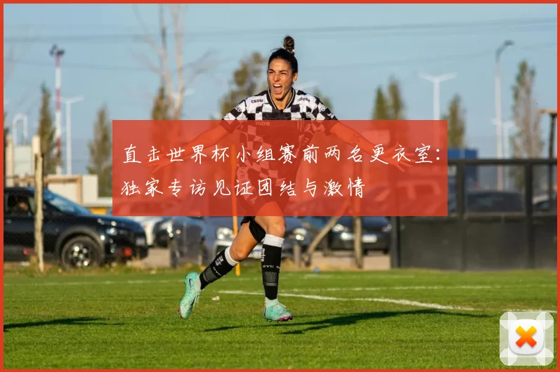 直击世界杯小组赛前两名更衣室：独家专访见证团结与激情