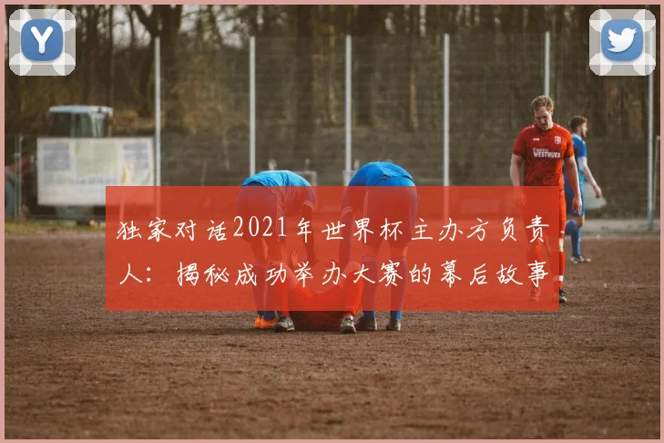 独家对话2021年世界杯主办方负责人：揭秘成功举办大赛的幕后故事