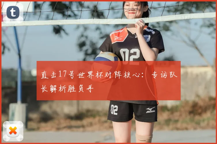 直击17号世界杯对阵核心：专访队长解析胜负手
