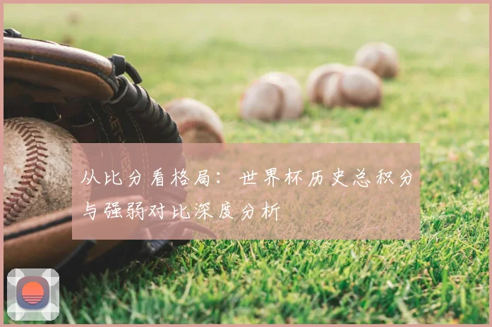 从比分看格局：世界杯历史总积分与强弱对比深度分析