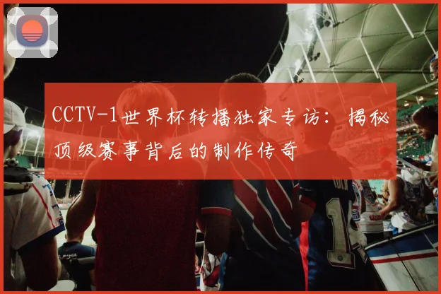 CCTV-1世界杯转播独家专访：揭秘顶级赛事背后的制作传奇