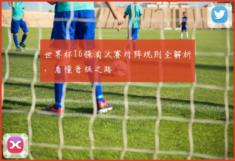 世界杯16强淘汰赛对阵规则全解析，看懂晋级之路