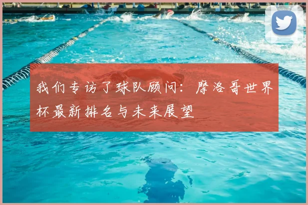 我们专访了球队顾问：摩洛哥世界杯最新排名与未来展望