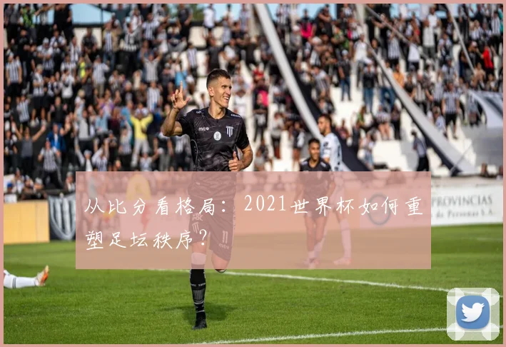 从比分看格局：2021世界杯如何重塑足坛秩序？