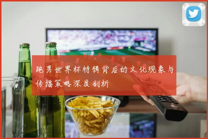 跑男世界杯特辑背后的文化现象与传播策略深度剖析