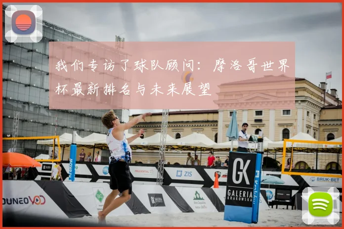 我们专访了球队顾问：摩洛哥世界杯最新排名与未来展望