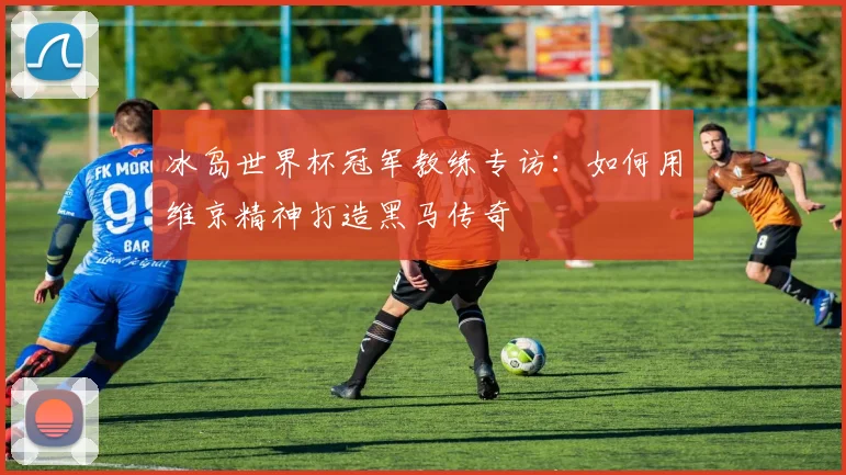 冰岛世界杯冠军教练专访：如何用维京精神打造黑马传奇