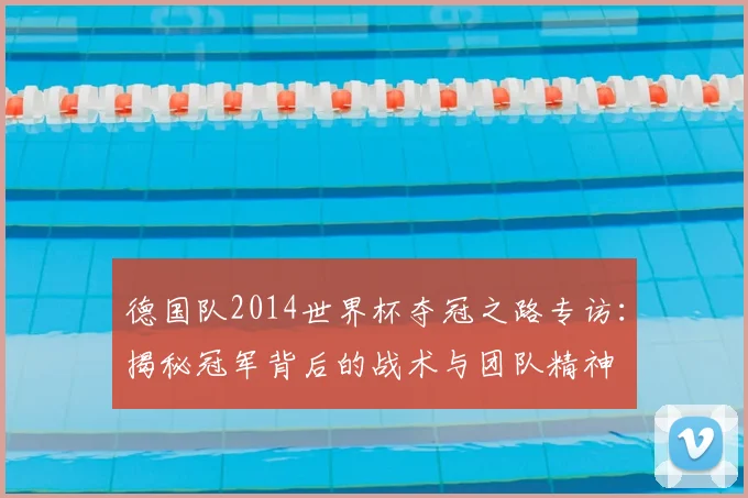 德国队2014世界杯夺冠之路专访:揭秘冠军背后的战术与团队精神