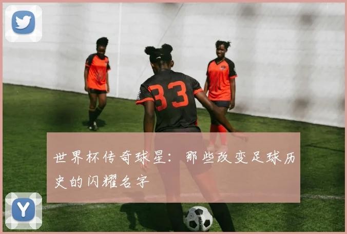 世界杯传奇球星：那些改变足球历史的闪耀名字