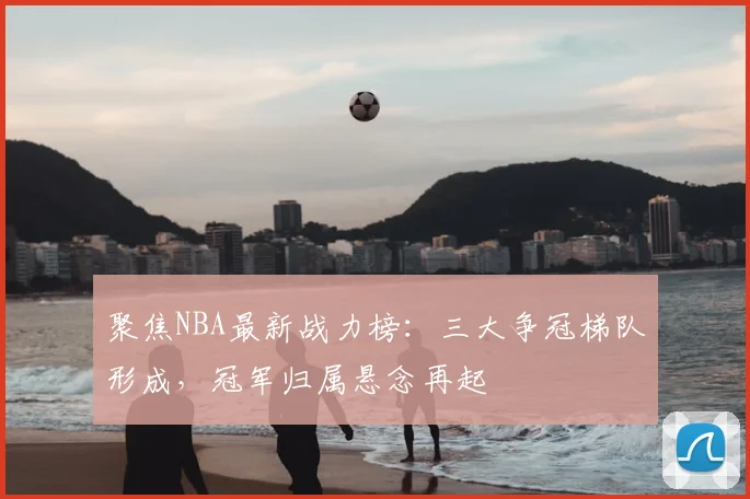 聚焦NBA最新战力榜:三大争冠梯队形成,冠军归属悬念再起