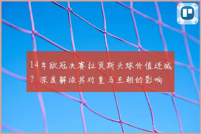 14年欧冠决赛拉莫斯头球价值连城?深度解读其对皇马王朝的影响