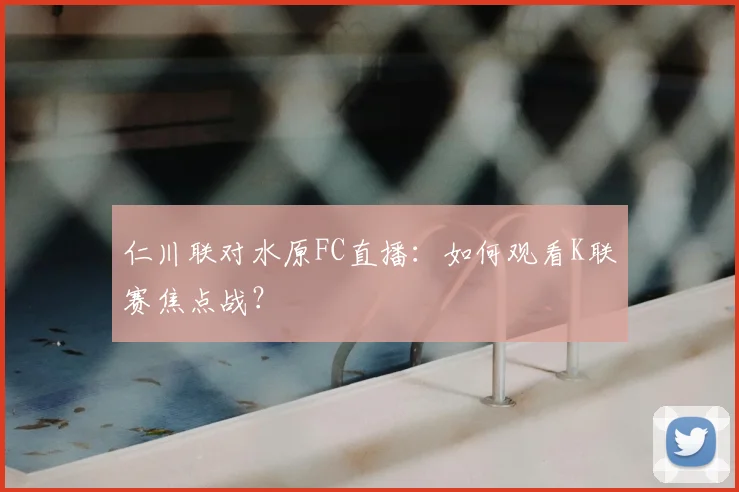 仁川联对水原FC直播：如何观看K联赛焦点战？