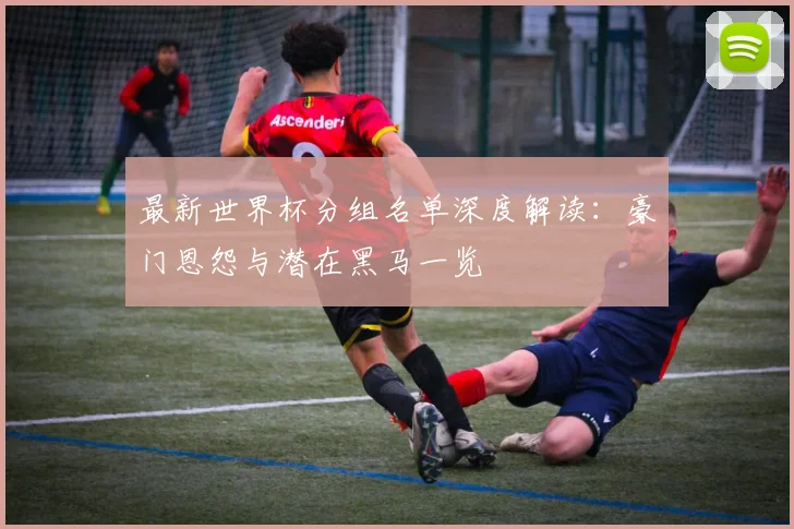 最新世界杯分组名单深度解读：豪门恩怨与潜在黑马一览