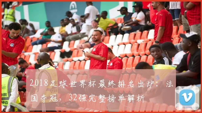 2018足球世界杯最终排名出炉:法国夺冠,32强完整榜单解析