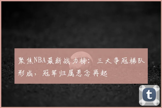 聚焦NBA最新战力榜:三大争冠梯队形成,冠军归属悬念再起