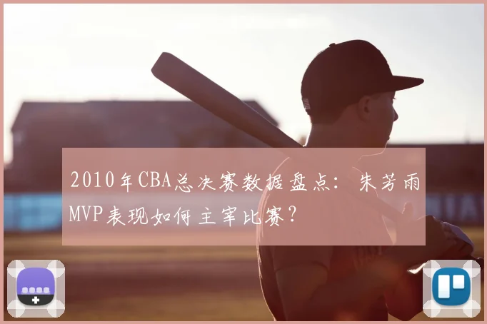 2010年CBA总决赛数据盘点：朱芳雨MVP表现如何主宰比赛？