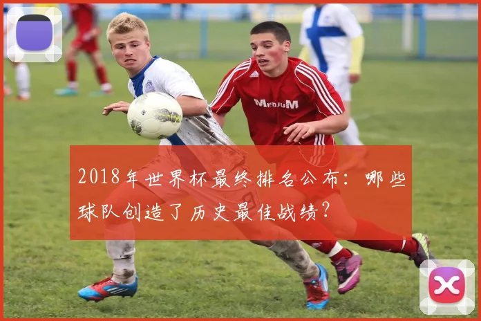 2018年世界杯最终排名公布:哪些球队创造了历史最佳战绩?