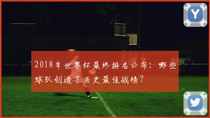 2018年世界杯最终排名公布:哪些球队创造了历史最佳战绩?