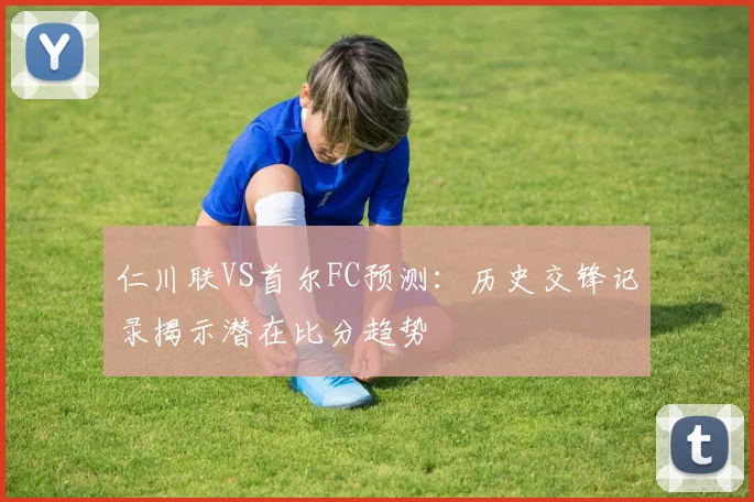 仁川联VS首尔FC预测:历史交锋记录揭示潜在比分趋势