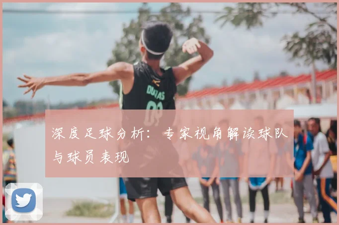 深度足球分析：专家视角解读球队与球员表现