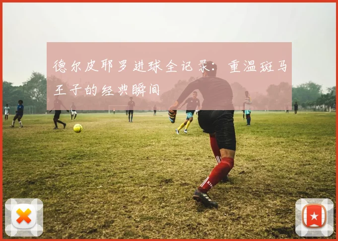 德尔皮耶罗进球全记录：重温斑马王子的经典瞬间