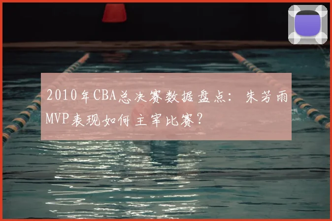 2010年CBA总决赛数据盘点：朱芳雨MVP表现如何主宰比赛？