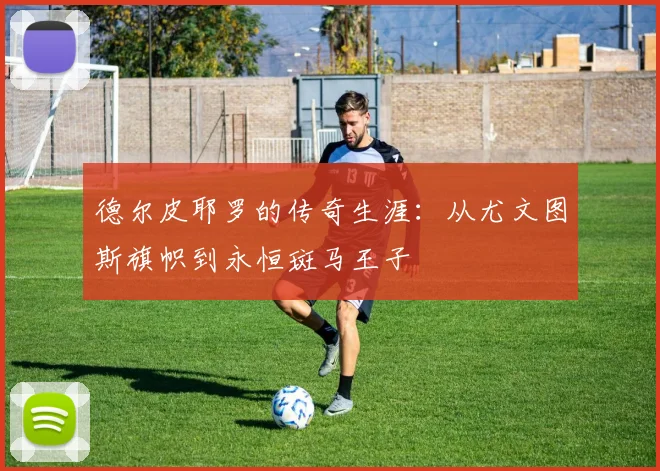 德尔皮耶罗的传奇生涯：从尤文图斯旗帜到永恒斑马王子