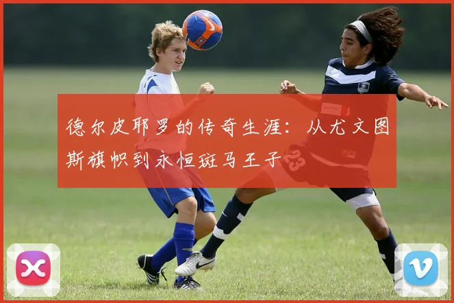 德尔皮耶罗的传奇生涯：从尤文图斯旗帜到永恒斑马王子